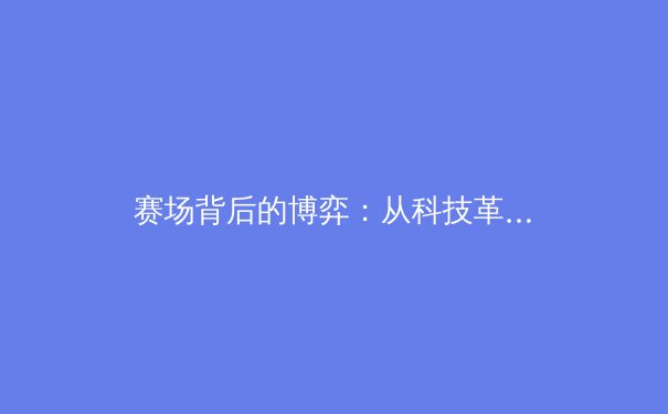 赛场背后的博弈：从科技革命到资本角逐，现代体育产业的新形态