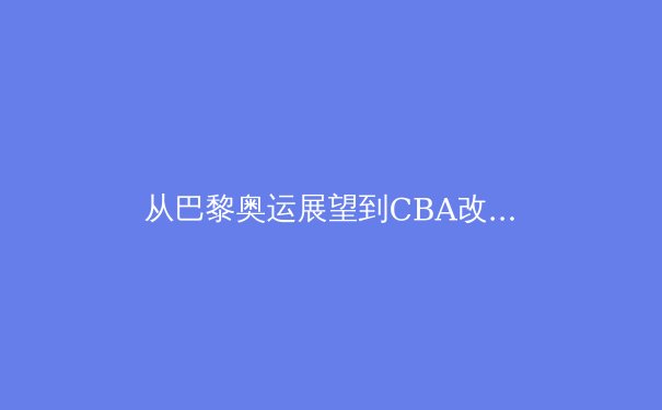 从巴黎奥运展望到CBA改革：2024中国体育的机遇与挑战 - 4