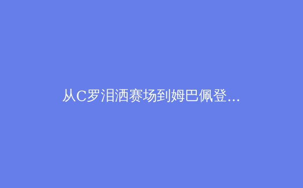 从C罗泪洒赛场到姆巴佩登顶：当代足球权力更迭的深度解析 - 4